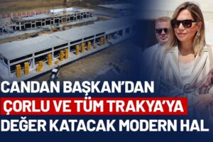 CANDAN BAŞKAN’DAN ÇORLU VE TÜM TRAKYA’YA DEĞER KATACAK MODERN HAL