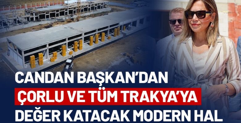 CANDAN BAŞKAN’DAN ÇORLU VE TÜM TRAKYA’YA DEĞER KATACAK MODERN HAL